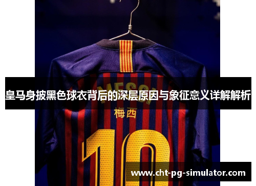 皇马身披黑色球衣背后的深层原因与象征意义详解解析