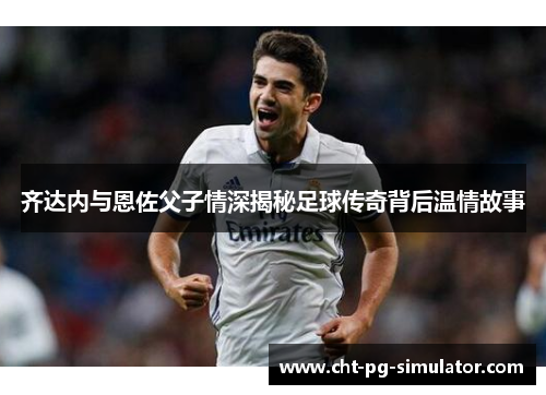 齐达内与恩佐父子情深揭秘足球传奇背后温情故事