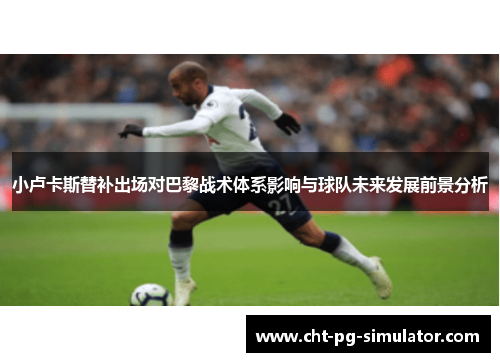 小卢卡斯替补出场对巴黎战术体系影响与球队未来发展前景分析