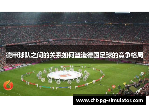 德甲球队之间的关系如何塑造德国足球的竞争格局