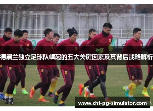 德黑兰独立足球队崛起的五大关键因素及其背后战略解析