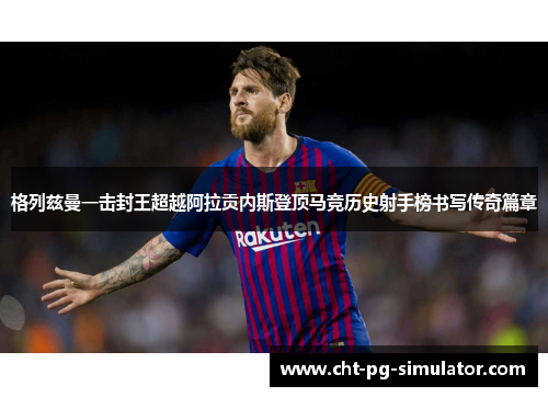 格列兹曼一击封王超越阿拉贡内斯登顶马竞历史射手榜书写传奇篇章