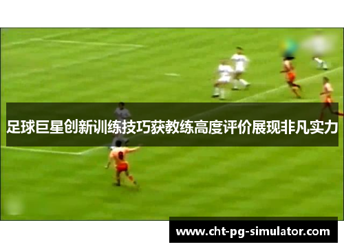 足球巨星创新训练技巧获教练高度评价展现非凡实力